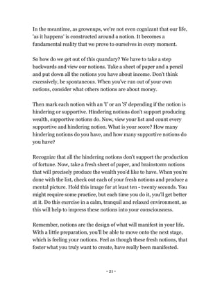 - 21 -
In the meantime, as grownups, we're not even cognizant that our life,
'as it happens' is constructed around a notion. It becomes a
fundamental reality that we prove to ourselves in every moment.
So how do we get out of this quandary? We have to take a step
backwards and view our notions. Take a sheet of paper and a pencil
and put down all the notions you have about income. Don't think
excessively, be spontaneous. When you've run out of your own
notions, consider what others notions are about money.
Then mark each notion with an 'I' or an 'S' depending if the notion is
hindering or supportive. Hindering notions don't support producing
wealth, supportive notions do. Now, view your list and count every
supportive and hindering notion. What is your score? How many
hindering notions do you have, and how many supportive notions do
you have?
Recognize that all the hindering notions don't support the production
of fortune. Now, take a fresh sheet of paper, and brainstorm notions
that will precisely produce the wealth you'd like to have. When you're
done with the list, check out each of your fresh notions and produce a
mental picture. Hold this image for at least ten - twenty seconds. You
might require some practice, but each time you do it, you'll get better
at it. Do this exercise in a calm, tranquil and relaxed environment, as
this will help to impress these notions into your consciousness.
Remember, notions are the design of what will manifest in your life.
With a little preparation, you'll be able to move onto the next stage,
which is feeling your notions. Feel as though these fresh notions, that
foster what you truly want to create, have really been manifested.
 