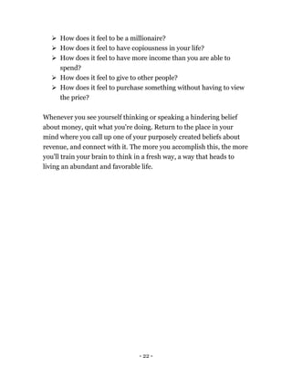 - 22 -
 How does it feel to be a millionaire?
 How does it feel to have copiousness in your life?
 How does it feel to have more income than you are able to
spend?
 How does it feel to give to other people?
 How does it feel to purchase something without having to view
the price?
Whenever you see yourself thinking or speaking a hindering belief
about money, quit what you're doing. Return to the place in your
mind where you call up one of your purposely created beliefs about
revenue, and connect with it. The more you accomplish this, the more
you'll train your brain to think in a fresh way, a way that heads to
living an abundant and favorable life.
 