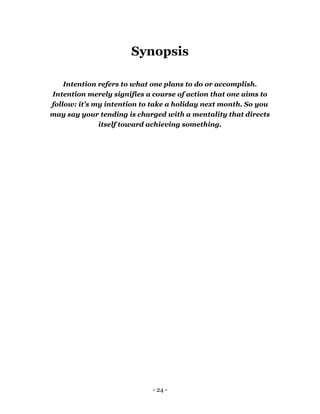- 24 -
Synopsis
Intention refers to what one plans to do or accomplish.
Intention merely signifies a course of action that one aims to
follow: it's my intention to take a holiday next month. So you
may say your tending is charged with a mentality that directs
itself toward achieving something.
 