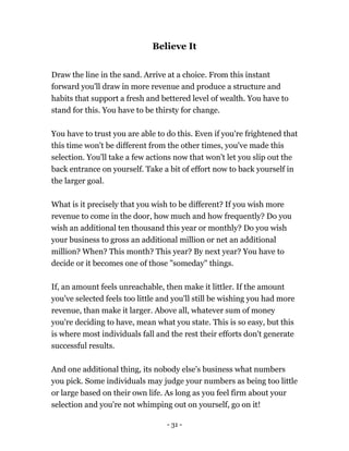 - 31 -
Believe It
Draw the line in the sand. Arrive at a choice. From this instant
forward you'll draw in more revenue and produce a structure and
habits that support a fresh and bettered level of wealth. You have to
stand for this. You have to be thirsty for change.
You have to trust you are able to do this. Even if you're frightened that
this time won't be different from the other times, you've made this
selection. You'll take a few actions now that won't let you slip out the
back entrance on yourself. Take a bit of effort now to back yourself in
the larger goal.
What is it precisely that you wish to be different? If you wish more
revenue to come in the door, how much and how frequently? Do you
wish an additional ten thousand this year or monthly? Do you wish
your business to gross an additional million or net an additional
million? When? This month? This year? By next year? You have to
decide or it becomes one of those "someday" things.
If, an amount feels unreachable, then make it littler. If the amount
you've selected feels too little and you'll still be wishing you had more
revenue, than make it larger. Above all, whatever sum of money
you're deciding to have, mean what you state. This is so easy, but this
is where most individuals fall and the rest their efforts don't generate
successful results.
And one additional thing, its nobody else's business what numbers
you pick. Some individuals may judge your numbers as being too little
or large based on their own life. As long as you feel firm about your
selection and you're not whimping out on yourself, go on it!
 