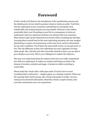 - 4 -
Foreword
In this e-book you'll discover the foundations of the manifestation process and
the inbuilt power of your mind to produce whatever truth you prefer. You'll dive
into the exploration of your awareness and find that it's among the most
unbelievable and exciting domains one may inhabit. Welcome to the endless
potentiality that's you! Everything in your life is a consequence of what you
understand, what you experience and how you interact with your awareness.
These factors make up the elemental source from which everything else develops.
Learning about yourself may be the most captivating enterprise one may imagine.
Manifesting is a power of consciousness at the inner level, and isn't determined
by any outer conditions. We all share the same inside source; no one gets more or
less. The sole difference is that a few individuals are more cognizant of it than
other people. But, with this and with a favorable attitude to learn, you are able to
go as deeply as you want. This is your willingness to explore the unknown.
The more you understand about the unknown the more you really comprehend
how little you understand. It makes you modest and brings you back to the
domain of wonders, miracles and magic. A domain in which everything is
conceivable.
Please study this e-book with a wide-open mind. You don't have to trust
everything that's written here – simply explore as a scientist would do. When you
hit a passage that's hard to grasp, take a break and ponder it awhile. Let your
mind process this fresh information. Read this e-book a couple of times, take
your time and produce your own experiences.
 