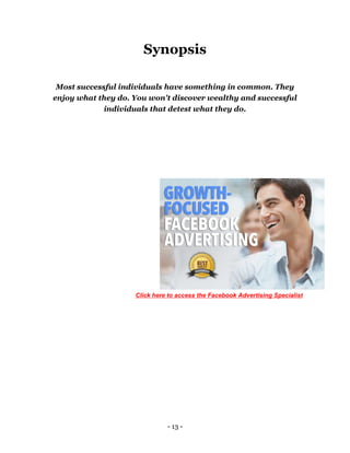 - 13 -
Synopsis
Most successful individuals have something in common. They
enjoy what they do. You won't discover wealthy and successful
individuals that detest what they do.
Click here to access the Facebook Advertising Specialist
 