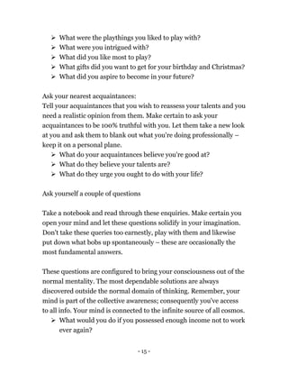 - 15 -
 What were the playthings you liked to play with?
 What were you intrigued with?
 What did you like most to play?
 What gifts did you want to get for your birthday and Christmas?
 What did you aspire to become in your future?
Ask your nearest acquaintances:
Tell your acquaintances that you wish to reassess your talents and you
need a realistic opinion from them. Make certain to ask your
acquaintances to be 100% truthful with you. Let them take a new look
at you and ask them to blank out what you're doing professionally –
keep it on a personal plane.
 What do your acquaintances believe you're good at?
 What do they believe your talents are?
 What do they urge you ought to do with your life?
Ask yourself a couple of questions
Take a notebook and read through these enquiries. Make certain you
open your mind and let these questions solidify in your imagination.
Don't take these queries too earnestly, play with them and likewise
put down what bobs up spontaneously – these are occasionally the
most fundamental answers.
These questions are configured to bring your consciousness out of the
normal mentality. The most dependable solutions are always
discovered outside the normal domain of thinking. Remember, your
mind is part of the collective awareness; consequently you've access
to all info. Your mind is connected to the infinite source of all cosmos.
 What would you do if you possessed enough income not to work
ever again?
 