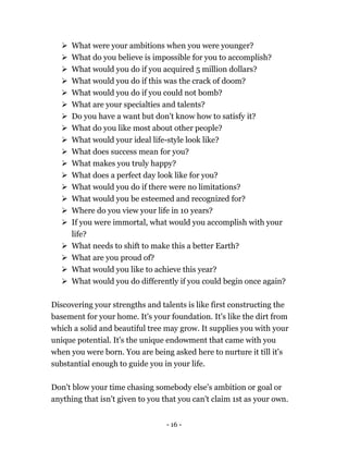 - 16 -
 What were your ambitions when you were younger?
 What do you believe is impossible for you to accomplish?
 What would you do if you acquired 5 million dollars?
 What would you do if this was the crack of doom?
 What would you do if you could not bomb?
 What are your specialties and talents?
 Do you have a want but don't know how to satisfy it?
 What do you like most about other people?
 What would your ideal life-style look like?
 What does success mean for you?
 What makes you truly happy?
 What does a perfect day look like for you?
 What would you do if there were no limitations?
 What would you be esteemed and recognized for?
 Where do you view your life in 10 years?
 If you were immortal, what would you accomplish with your
life?
 What needs to shift to make this a better Earth?
 What are you proud of?
 What would you like to achieve this year?
 What would you do differently if you could begin once again?
Discovering your strengths and talents is like first constructing the
basement for your home. It's your foundation. It's like the dirt from
which a solid and beautiful tree may grow. It supplies you with your
unique potential. It's the unique endowment that came with you
when you were born. You are being asked here to nurture it till it's
substantial enough to guide you in your life.
Don't blow your time chasing somebody else's ambition or goal or
anything that isn't given to you that you can't claim 1st as your own.
 