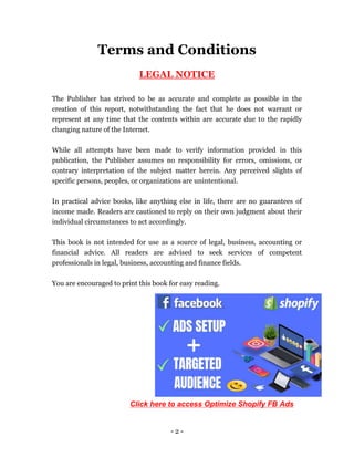 - 2 -
Terms and Conditions
LEGAL NOTICE
The Publisher has strived to be as accurate and complete as possible in the
creation of this report, notwithstanding the fact that he does not warrant or
represent at any time that the contents within are accurate due to the rapidly
changing nature of the Internet.
While all attempts have been made to verify information provided in this
publication, the Publisher assumes no responsibility for errors, omissions, or
contrary interpretation of the subject matter herein. Any perceived slights of
specific persons, peoples, or organizations are unintentional.
In practical advice books, like anything else in life, there are no guarantees of
income made. Readers are cautioned to reply on their own judgment about their
individual circumstances to act accordingly.
This book is not intended for use as a source of legal, business, accounting or
financial advice. All readers are advised to seek services of competent
professionals in legal, business, accounting and finance fields.
You are encouraged to print this book for easy reading.
Click here to access Optimize Shopify FB Ads
 