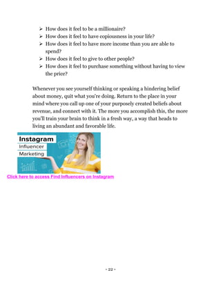 - 22 -
 How does it feel to be a millionaire?
 How does it feel to have copiousness in your life?
 How does it feel to have more income than you are able to
spend?
 How does it feel to give to other people?
 How does it feel to purchase something without having to view
the price?
Whenever you see yourself thinking or speaking a hindering belief
about money, quit what you're doing. Return to the place in your
mind where you call up one of your purposely created beliefs about
revenue, and connect with it. The more you accomplish this, the more
you'll train your brain to think in a fresh way, a way that heads to
living an abundant and favorable life.
Click here to access Find Influencers on Instagram
 