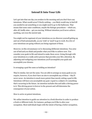 - 25 -
Intend It Into Your Life
Let's get into that one day you awaken in the morning and you don't have any
intentions. What would occur? Utterly nothing – you likely would stay in bed till
you needed to eat something or you might need to go to the bathroom. That
means that some outer conditions, maybe the biologic procedures – which are,
after all, bodily aims – get you moving. Without intention you'd never achieve
anything, not even the merest task.
You might not be cognizant of your intentions as you discover yourself getting up
and out of bed automatically, as you 'wish' or 'need' to go to work. So a few of
your intentions are going without you being cognizant of them.
However, in this circumstance we're discussing deliberate intentions. You arise
out of bed and you think and ponder what you'd like to achieve now. You
consider your goals in life and intend to make them occur. Going through with
your intentions is a really active process that provides your life a direction. By
adjusting and realigning your intentions you'll accomplish your goals and
accomplish your dreams.
Is arranging a goal the same as holding an intention?
They’re similar, but not the same. You are able to arrange as many goals as you
require, however, if you don't have an aim to accomplish any of them – they'll
never occur. An intention is much more potent than merely setting a goal in life.
Intentions will leave you accomplish any goal. A goal is a subject; it's something
that's occurring in the future. An intention includes this and adds a driving power
to it. This driving power is forever in the present and will determine the
consequence of your action.
How to arrive at potent intentions.
We utilize intention to guide our attention in a fresh direction in order to produce
a fresh or different truth. For instance, perhaps you’d like to alter your
occupation. Most individuals begin with the intent of having a better occupation,
 