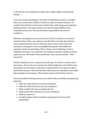 - 26 -
as the old one isn't satisfying any longer. But, trouble might be brewing here
already . . .
If you go on from something you don’t like to something you favor, you might
deny your current state of affairs. In order to make successful intentions, it's
crucial to deal with the current state of affairs first, while doing some analytical
thinking about it. Over again, the key is to take full responsibility, and to
comprehend that you're the only individual responsible for the current
conditions.
Eliminate any judgments of your current site, till you are able to see it from a
neutral position. There was a point in your life when it was the utter decision.
Don’t compare the here and now with your past, as you've since had fresh
experiences and gained a more accomplished perspective that additional
experience in this domain brings. This is a basic error in thinking; it's like a
loophole in the brain. You jump from one timeline to another timeline, and then
equate the two. This leads to fake conclusions. Leave the past behind – don’t
reinvent it!
Creative thinking is never a response from the past; it's forever a creative act in
the present. If you view your current spot without judgment, you're able to view
and analyze your life history. Only from a neutral point of view may you make a
potent fresh decision. This fresh decision will be based on calculated intent rather
than reacting to circumstance. This is where choice and discretion come in.
From the position of being neutral, you are able to ask yourself the accompanying
questions:
 What do I enjoy about my current occupation?
 What do I wish to better in my next occupation?
 What would be the utter occupation for me?
 What would I like to feel from my next occupation?
 What am I great at?
 In which regions is this occupation supporting me to live my full
potentiality?
 