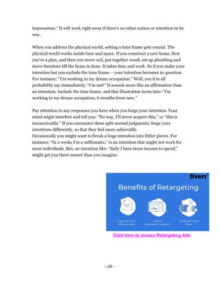 - 28 -
impressions.” It will work right away if there's no other notion or intention in its
way.
When you address the physical world, setting a time frame gets crucial. The
physical world works inside time and space. If you construct a new home, first
you've a plan, and then you move soil, put together wood, set up plumbing and
move furniture till the home is done. It takes time and work. So if you make your
intention but you exclude the time frame – your intention becomes in question.
For instance: “I'm working in my dream occupation.” Well, you'd in all
probability say immediately: “I’m not!” It sounds more like an affirmation than
an intention. Include the time frame, and this illustration turns into: “I'm
working in my dream occupation, 6 months from now.”
Pay attention to any responses you have when you forge your intention. Your
mind might interfere and tell you: “No way, I'll never acquire this,” or “this is
inconceivable.” If you encounter these split second judgments, forge your
intentions differently, so that they feel more achievable.
Occasionally you might want to break a huge intention into littler pieces. For
instance: “In 2 weeks I'm a millionaire,” is an intention that might not work for
most individuals. But, an intention like: “daily I have more income to spend,”
might get you there sooner than you imagine.
Click here to access Retargeting Ads
 