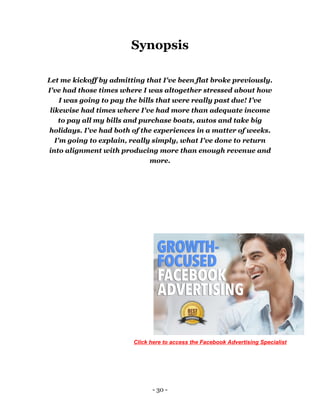 - 30 -
Synopsis
Let me kickoff by admitting that I've been flat broke previously.
I've had those times where I was altogether stressed about how
I was going to pay the bills that were really past due! I’ve
likewise had times where I've had more than adequate income
to pay all my bills and purchase boats, autos and take big
holidays. I've had both of the experiences in a matter of weeks.
I'm going to explain, really simply, what I've done to return
into alignment with producing more than enough revenue and
more.
Click here to access the Facebook Advertising Specialist
 
