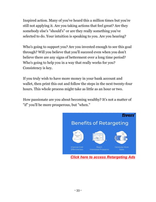 - 33 -
Inspired action. Many of you've heard this a million times but you're
still not applying it. Are you taking actions that feel great? Are they
somebody else's "should's" or are they really something you've
selected to do. Your intuition is speaking to you. Are you hearing?
Who's going to support you? Are you invested enough to see this goal
through? Will you believe that you'll succeed even when you don't
believe there are any signs of betterment over a long time period?
Who's going to help you in a way that really works for you?
Consistency is key.
If you truly wish to have more money in your bank account and
wallet, then print this out and follow the steps in the next twenty-four
hours. This whole process might take as little as an hour or two.
How passionate are you about becoming wealthy? It's not a matter of
"if" you'll be more prosperous, but "when."
Click here to access Retargeting Ads
 