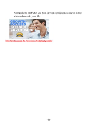 - 35 -
Comprehend that what you hold in your consciousness draws in like
circumstances in your life.
Click here to access the Facebook Advertising Specialist
 
