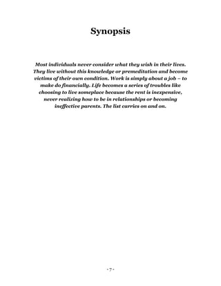 - 7 -
Synopsis
Most individuals never consider what they wish in their lives.
They live without this knowledge or premeditation and become
victims of their own condition. Work is simply about a job – to
make do financially. Life becomes a series of troubles like
choosing to live someplace because the rent is inexpensive,
never realizing how to be in relationships or becoming
ineffective parents. The list carries on and on.
 