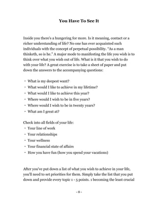 - 8 -
You Have To See It
Inside you there's a hungering for more. Is it meaning, contact or a
richer understanding of life? No one has ever acquainted such
individuals with the concept of perpetual possibility. “As a man
thinketh, so is he.” A major mode to manifesting the life you wish is to
think over what you wish out of life. What is it that you wish to do
with your life? A great exercise is to take a sheet of paper and put
down the answers to the accompanying questions:
What is my deepest want?
What would I like to achieve in my lifetime?
What would I like to achieve this year?
Where would I wish to be in five years?
Where would I wish to be in twenty years?
What am I great at?
Check into all fields of your life:
Your line of work
Your relationships
Your wellness
Your financial state of affairs
How you have fun (how you spend your vacations)
After you've put down a list of what you wish to achieve in your life,
you'll need to set priorities for them. Simply take the list that you put
down and provide every topic 1 - 5 points. 1 becoming the least crucial
 