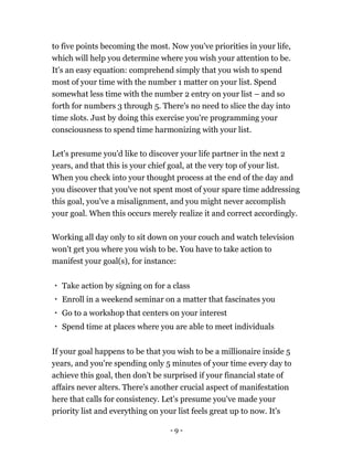 - 9 -
to five points becoming the most. Now you've priorities in your life,
which will help you determine where you wish your attention to be.
It's an easy equation: comprehend simply that you wish to spend
most of your time with the number 1 matter on your list. Spend
somewhat less time with the number 2 entry on your list – and so
forth for numbers 3 through 5. There's no need to slice the day into
time slots. Just by doing this exercise you're programming your
consciousness to spend time harmonizing with your list.
Let's presume you'd like to discover your life partner in the next 2
years, and that this is your chief goal, at the very top of your list.
When you check into your thought process at the end of the day and
you discover that you've not spent most of your spare time addressing
this goal, you've a misalignment, and you might never accomplish
your goal. When this occurs merely realize it and correct accordingly.
Working all day only to sit down on your couch and watch television
won't get you where you wish to be. You have to take action to
manifest your goal(s), for instance:
Take action by signing on for a class
Enroll in a weekend seminar on a matter that fascinates you
Go to a workshop that centers on your interest
Spend time at places where you are able to meet individuals
If your goal happens to be that you wish to be a millionaire inside 5
years, and you're spending only 5 minutes of your time every day to
achieve this goal, then don't be surprised if your financial state of
affairs never alters. There's another crucial aspect of manifestation
here that calls for consistency. Let's presume you've made your
priority list and everything on your list feels great up to now. It's
 