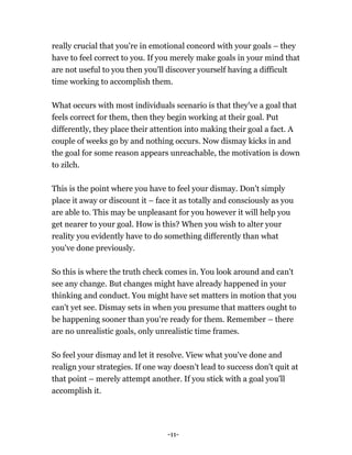 -11-
really crucial that you're in emotional concord with your goals – they
have to feel correct to you. If you merely make goals in your mind that
are not useful to you then you'll discover yourself having a difficult
time working to accomplish them.
What occurs with most individuals scenario is that they've a goal that
feels correct for them, then they begin working at their goal. Put
differently, they place their attention into making their goal a fact. A
couple of weeks go by and nothing occurs. Now dismay kicks in and
the goal for some reason appears unreachable, the motivation is down
to zilch.
This is the point where you have to feel your dismay. Don't simply
place it away or discount it – face it as totally and consciously as you
are able to. This may be unpleasant for you however it will help you
get nearer to your goal. How is this? When you wish to alter your
reality you evidently have to do something differently than what
you've done previously.
So this is where the truth check comes in. You look around and can't
see any change. But changes might have already happened in your
thinking and conduct. You might have set matters in motion that you
can't yet see. Dismay sets in when you presume that matters ought to
be happening sooner than you're ready for them. Remember – there
are no unrealistic goals, only unrealistic time frames.
So feel your dismay and let it resolve. View what you've done and
realign your strategies. If one way doesn't lead to success don't quit at
that point – merely attempt another. If you stick with a goal you'll
accomplish it.
 