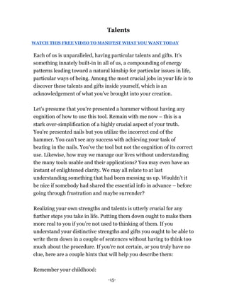 -15-
Talents
WATCH THIS FREE VIDEO TO MANIFEST WHAT YOU WANT TODAY
Each of us is unparalleled, having particular talents and gifts. It's
something innately built-in in all of us, a compounding of energy
patterns leading toward a natural kinship for particular issues in life,
particular ways of being. Among the most crucial jobs in your life is to
discover these talents and gifts inside yourself, which is an
acknowledgement of what you've brought into your creation.
Let's presume that you're presented a hammer without having any
cognition of how to use this tool. Remain with me now – this is a
stark over-simplification of a highly crucial aspect of your truth.
You're presented nails but you utilize the incorrect end of the
hammer. You can't see any success with achieving your task of
beating in the nails. You've the tool but not the cognition of its correct
use. Likewise, how may we manage our lives without understanding
the many tools usable and their applications? You may even have an
instant of enlightened clarity. We may all relate to at last
understanding something that had been messing us up. Wouldn’t it
be nice if somebody had shared the essential info in advance – before
going through frustration and maybe surrender?
Realizing your own strengths and talents is utterly crucial for any
further steps you take in life. Putting them down ought to make them
more real to you if you’re not used to thinking of them. If you
understand your distinctive strengths and gifts you ought to be able to
write them down in a couple of sentences without having to think too
much about the procedure. If you're not certain, or you truly have no
clue, here are a couple hints that will help you describe them:
Remember your childhood:
 