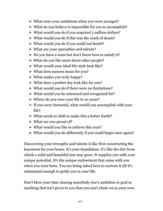 -17-
⮚ What were your ambitions when you were younger?
⮚ What do you believe is impossible for you to accomplish?
⮚ What would you do if you acquired 5 million dollars?
⮚ What would you do if this was the crack of doom?
⮚ What would you do if you could not bomb?
⮚ What are your specialties and talents?
⮚ Do you have a want but don't know how to satisfy it?
⮚ What do you like most about other people?
⮚ What would your ideal life-style look like?
⮚ What does success mean for you?
⮚ What makes you truly happy?
⮚ What does a perfect day look like for you?
⮚ What would you do if there were no limitations?
⮚ What would you be esteemed and recognized for?
⮚ Where do you view your life in 10 years?
⮚ If you were immortal, what would you accomplish with your
life?
⮚ What needs to shift to make this a better Earth?
⮚ What are you proud of?
⮚ What would you like to achieve this year?
⮚ What would you do differently if you could begin once again?
Discovering your strengths and talents is like first constructing the
basement for your home. It's your foundation. It's like the dirt from
which a solid and beautiful tree may grow. It supplies you with your
unique potential. It's the unique endowment that came with you
when you were born. You are being asked here to nurture it till it's
substantial enough to guide you in your life.
Don't blow your time chasing somebody else's ambition or goal or
anything that isn't given to you that you can't claim 1st as your own.
 