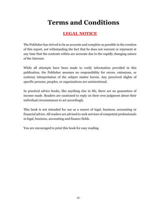 -2-
Terms and Conditions
LEGAL NOTICE
The Publisher has strived to be as accurate and complete as possible in the creation
of this report, not withstanding the fact that he does not warrant or represent at
any time that the contents within are accurate due to the rapidly changing nature
of the Internet.
While all attempts have been made to verify information provided in this
publication, the Publisher assumes no responsibility for errors, omissions, or
contrary interpretation of the subject matter herein. Any perceived slights of
specific persons, peoples, or organizations are unintentional.
In practical advice books, like anything else in life, there are no guarantees of
income made. Readers are cautioned to reply on their own judgment about their
individual circumstances to act accordingly.
This book is not intended for use as a source of legal, business, accounting or
financial advice. All readers are advised to seek services of competent professionals
in legal, business, accounting and finance fields.
You are encouraged to print this book for easy reading.
 