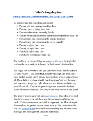 -21-
What’s Stopping You
WATCH THIS FREE VIDEO TO MANIFEST WHAT YOU WANT TODAY
Do these sound like something you think?
⮚ They're just more prosperous than I am
⮚ They've better training than I do
⮚ They were born into a wealthy family
⮚ They're white and have more beneficial opportunities than I do
⮚ They already had the revenue to begin a business
⮚ They already had the revenue to invest in realty
⮚ They're brighter than I am
⮚ They're younger than I am
⮚ They look better than I do
⮚ They likely work harder than I do
The list likely carries on filling many pages. Money is the topic that
renders the most notions, followed by the issue of relationships.
You might not understand this yet, but your notions are the pattern
for your reality. If you knew that, would you designedly create one
from the list above? Likely not, as these notions are not supportive at
all. These beliefs produce a truth that leaves you 'playing' the dupe,
and moreover, keeps you right where you are. You're not bettering
your life one bit. Why are we producing these notions in the first
place, when we understand that they're not constructive in the least?
The answer dwells nature of our consciousness. Most of us were told
that there's a universe out there and this universe conditions our
truth. It's the common notion that life happens to us. Most of us get
these notions supported several times per day. The consequence is
that our consciousness becomes imprinted every day with the same
message. The message with the same old notion.
 