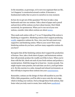 -22-
In the meantime, as grownups, we're not even cognizant that our life,
'as it happens' is constructed around a notion. It becomes a
fundamental reality that we prove to ourselves in every moment.
So how do we get out of this quandary? We have to take a step
backwards and view our notions. Take a sheet of paper and a pencil
and put down all the notions you have about income. Don't think
excessively, be spontaneous. When you've run out of your own
notions, consider what others notions are about money.
Then mark each notion with an 'I' or an 'S' depending if the notion is
hindering or supportive. Hindering notions don't support producing
wealth, supportive notions do. Now, view your list and count every
supportive and hindering notion. What is your score? How many
hindering notions do you have, and how many supportive notions do
you have?
Recognize that all the hindering notions don't support the production
of fortune. Now, take a fresh sheet of paper, and brainstorm notions
that will precisely produce the wealth you'd like to have. When you're
done with the list, check out each of your fresh notions and produce a
mental picture. Hold this image for at least ten - twenty seconds. You
might require some practice, but each time you do it, you'll get better
at it. Do this exercise in a calm, tranquil and relaxed environment, as
this will help to impress these notions into your consciousness.
Remember, notions are the design of what will manifest in your life.
With a little preparation, you'll be able to move onto the next stage,
which is feeling your notions. Feel as though these fresh notions, that
foster what you truly want to create, have really been manifested.
 
