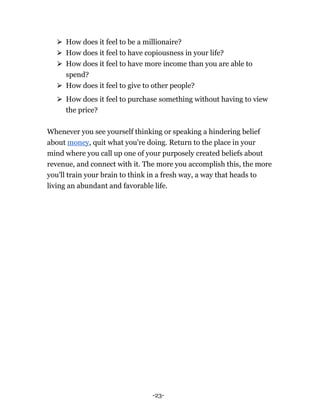 -23-
⮚ How does it feel to be a millionaire?
⮚ How does it feel to have copiousness in your life?
⮚ How does it feel to have more income than you are able to
spend?
⮚ How does it feel to give to other people?
⮚ How does it feel to purchase something without having to view
the price?
Whenever you see yourself thinking or speaking a hindering belief
about money, quit what you're doing. Return to the place in your
mind where you call up one of your purposely created beliefs about
revenue, and connect with it. The more you accomplish this, the more
you'll train your brain to think in a fresh way, a way that heads to
living an abundant and favorable life.
 