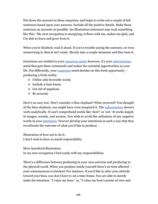 -28-
Put down the answers to these enquiries, and begin to write out a couple of full
sentences based upon your answers. Include all the positive details. Make these
sentences as accurate as possible. An illustration statement may read something
like this: “My next occupation is energizing; it flows with me, makes me glad, and
I'm able to learn and grow from it.
When you're finished, read it aloud. If you've trouble saying the sentence, or even
memorizing it, then it isn't ready. Merely take a couple moments and fine-tune it.
Intentions are molded in your conscious mind; however, it’s your subconscious
mind that gets these commands and makes the essential opportunities in your
life. Put differently, your conscious mind decides on this fresh opportunity –
producing a fresh reality.
⮚ Utilize only favorable words
⮚ Include a time frame
⮚ Get rid of negations
⮚ Be accurate
Here's an easy test. Don’t consider a blue elephant! What occurred? You thought
of the blue elephant, you might have even imagined it. The subconscious doesn't
work analytically. It can't comprehend words like ‘don’t’ or ‘not.’ It works largely
in images, sounds, and aromas. You wish to avoid the utilization of any negative
words in your intentions. Forever develop your intentions in such a way that they
reverberate the outcome of what you’d like to produce.
Illustration of how not to do it:
I don’t wish to have so much responsibility.
More beneficial illustration:
In my new occupation I feel comfy with my responsibilities.
There's a difference between producing in your own universe and producing in
the physical world. When you produce inside yourself there's no time affected –
your consciousness is timeless! For instance, if you’d like to alter your attitude
toward your boss, you don’t have to set a time frame. You are able to merely
make the intention: “I value my boss,” or, “I value my boss’s points of view and
 