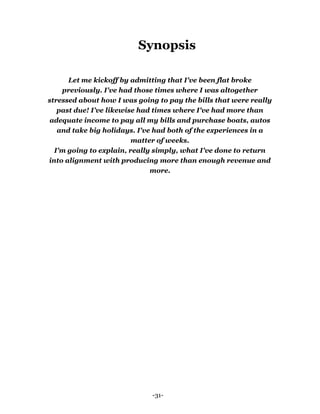 -31-
Synopsis
Let me kickoff by admitting that I've been flat broke
previously. I've had those times where I was altogether
stressed about how I was going to pay the bills that were really
past due! I’ve likewise had times where I've had more than
adequate income to pay all my bills and purchase boats, autos
and take big holidays. I've had both of the experiences in a
matter of weeks.
I'm going to explain, really simply, what I've done to return
into alignment with producing more than enough revenue and
more.
 