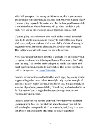-33-
What will you spend the money on? Once more, this is your money
and you have to be emotionally attached to it. Where is it going to go?
If you're going to pay debts, arrive at a plan for how you'll accomplish
it and then choose where the money will go when the debt is paid
back. Now you've the origins of a plan. That was simple, eh?!
If you're going to save income, how much and to where? You might
have to do a little imagining and enquiry to perfect this step. If you
wish to expand your business with some of this additional money, it
might take you a little extra planning, but you'll be very energized.
This exhilaration will help move you towards success.
Now, clear up and put down how this is going to feel once achieved. I
recognize to a few of you this step will sound like a waste. Don't skip
over this step. You need to make this goal so real in your brain and
heart that you run, not walk, to more riches. This step is essential in
both technique and the Law of Attraction.
Produce precise actions and habits that you'll apply beginning now to
support this goal of more riches. You might only require a couple of
actions. This isn't rocket science. For a few of you, it might merely be
a matter of producing accountability. You already understand what to
do. For a few of you, it might be about producing an entire new
relationship with income.
I know a couple of you need to quit your job or remove or add fresh
team members. Yes, you might dread a few things on your list, but
will you be glad once you do it? If the answer is yeah, keep it on your
list. Dissect big actions into little steps so they're digestible.
 