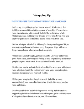 -35-
Wrapping Up
WATCH THIS FREE VIDEO TO MANIFEST WHAT YOU WANT TODAY
Let's bring everything together you've learned. Understand that
fulfilling your ambitions is the purpose of your life. It's exercising
your strengths and gifts to contribute to the better good of all.
Understand that fulfilling your dreams is your fate. Never ever give
anybody permission to take this potent force away from you.
Decide what you wish in life. This might change during your life, so
assess your goals and ambitions every few years. Align with your
long-run goals and adapt your short-run goals.
Understand your strengths, gifts and talents. Likewise understand
your weak areas, exercise your strengths and acquire help from other
people for your weak areas. Have you considered a mentor?
Realize that you've unlimited attention. Decide where you wish to set
your attention. Limit the regions where you waste your attention.
Increase the areas where you wish results.
Utilize your imagination. Imagine what it feels like to have
accomplished your goals. Envisage what it feels like when you live
your ambitions.
Ponder your beliefs. Your beliefs produce reality. Substitute non-
supporting beliefs with beliefs that confirm your goals and ambitions.
Craft potent intentions that state your life ambitions.
 