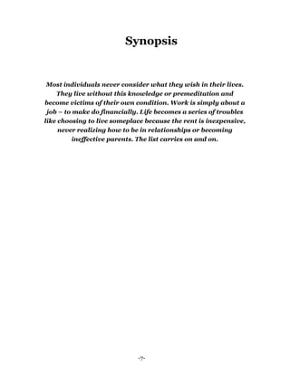 -7-
Synopsis
Most individuals never consider what they wish in their lives.
They live without this knowledge or premeditation and
become victims of their own condition. Work is simply about a
job – to make do financially. Life becomes a series of troubles
like choosing to live someplace because the rent is inexpensive,
never realizing how to be in relationships or becoming
ineffective parents. The list carries on and on.
 