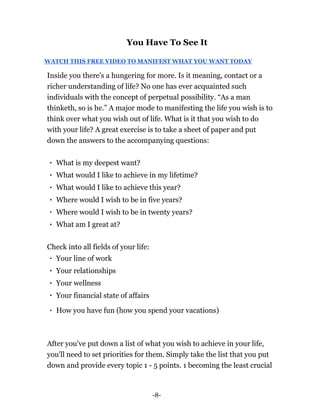 -8-
You Have To See It
WATCH THIS FREE VIDEO TO MANIFEST WHAT YOU WANT TODAY
Inside you there's a hungering for more. Is it meaning, contact or a
richer understanding of life? No one has ever acquainted such
individuals with the concept of perpetual possibility. “As a man
thinketh, so is he.” A major mode to manifesting the life you wish is to
think over what you wish out of life. What is it that you wish to do
with your life? A great exercise is to take a sheet of paper and put
down the answers to the accompanying questions:
What is my deepest want?
What would I like to achieve in my lifetime?
What would I like to achieve this year?
Where would I wish to be in five years?
Where would I wish to be in twenty years?
What am I great at?
Check into all fields of your life:
Your line of work
Your relationships
Your wellness
Your financial state of affairs
How you have fun (how you spend your vacations)
After you've put down a list of what you wish to achieve in your life,
you'll need to set priorities for them. Simply take the list that you put
down and provide every topic 1 - 5 points. 1 becoming the least crucial
 
