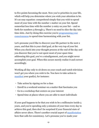 -9-
to five points becoming the most. Now you've priorities in your life,
which will help you determine where you wish your attention to be.
It's an easy equation: comprehend simply that you wish to spend
most of your time with the number 1 matter on your list. Spend
somewhat less time with the number 2 entry on your list – and so
forth for numbers 3 through 5. There's no need to slice the day into
time slots. Just by doing this exercise you're programming your
consciousness to spend time harmonizing with your list.
Let's presume you'd like to discover your life partner in the next 2
years, and that this is your chief goal, at the very top of your list.
When you check into your thought process at the end of the day and
you discover that you've not spent most of your spare time
addressing this goal, you've a misalignment, and you might never
accomplish your goal. When this occurs merely realize it and correct
accordingly.
Working all day only to sit down on your couch and watch television
won't get you where you wish to be. You have to take action to
manifest your goal(s), for instance:
Take action by signing on for a class
Enroll in a weekend seminar on a matter that fascinates you
Go to a workshop that centers on your interest
Spend time at places where you are able to meet individuals
If your goal happens to be that you wish to be a millionaire inside 5
years, and you're spending only 5 minutes of your time every day to
achieve this goal, then don't be surprised if your financial state of
affairs never alters. There's another crucial aspect of manifestation
here that calls for consistency. Let's presume you've made your
 