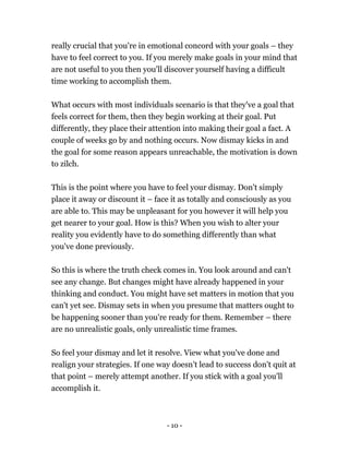 - 10 -
really crucial that you're in emotional concord with your goals – they
have to feel correct to you. If you merely make goals in your mind that
are not useful to you then you'll discover yourself having a difficult
time working to accomplish them.
What occurs with most individuals scenario is that they've a goal that
feels correct for them, then they begin working at their goal. Put
differently, they place their attention into making their goal a fact. A
couple of weeks go by and nothing occurs. Now dismay kicks in and
the goal for some reason appears unreachable, the motivation is down
to zilch.
This is the point where you have to feel your dismay. Don't simply
place it away or discount it – face it as totally and consciously as you
are able to. This may be unpleasant for you however it will help you
get nearer to your goal. How is this? When you wish to alter your
reality you evidently have to do something differently than what
you've done previously.
So this is where the truth check comes in. You look around and can't
see any change. But changes might have already happened in your
thinking and conduct. You might have set matters in motion that you
can't yet see. Dismay sets in when you presume that matters ought to
be happening sooner than you're ready for them. Remember – there
are no unrealistic goals, only unrealistic time frames.
So feel your dismay and let it resolve. View what you've done and
realign your strategies. If one way doesn't lead to success don't quit at
that point – merely attempt another. If you stick with a goal you'll
accomplish it.
 