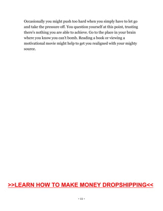 - 11 -
Occasionally you might push too hard when you simply have to let go
and take the pressure off. You question yourself at this point, trusting
there's nothing you are able to achieve. Go to the place in your brain
where you know you can't bomb. Reading a book or viewing a
motivational movie might help to get you realigned with your mighty
source.
>>LEARN HOW TO MAKE MONEY DROPSHIPPING<<
 
