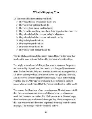 - 20 -
What’s Stopping You
Do these sound like something you think?
 They're just more prosperous than I am
 They've better training than I do
 They were born into a wealthy family
 They're white and have more beneficial opportunities than I do
 They already had the revenue to begin a business
 They already had the revenue to invest in realty
 They're brighter than I am
 They're younger than I am
 They look better than I do
 They likely work harder than I do
The list likely carries on filling many pages. Money is the topic that
renders the most notions, followed by the issue of relationships.
You might not understand this yet, but your notions are the pattern
for your reality. If you knew that, would you designedly create one
from the list above? Likely not, as these notions are not supportive at
all. These beliefs produce a truth that leaves you 'playing' the dupe,
and moreover, keeps you right where you are. You're not bettering
your life one bit. Why are we producing these notions in the first
place, when we understand that they're not constructive in the least?
The answer dwells nature of our consciousness. Most of us were told
that there's a universe out there and this universe conditions our
truth. It's the common notion that life happens to us. Most of us get
these notions supported several times per day. The consequence is
that our consciousness becomes imprinted every day with the same
message. The message with the same old notion.
 