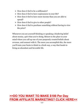 - 22 -
 How does it feel to be a millionaire?
 How does it feel to have copiousness in your life?
 How does it feel to have more income than you are able to
spend?
 How does it feel to give to other people?
 How does it feel to purchase something without having to view
the price?
Whenever you see yourself thinking or speaking a hindering belief
about money, quit what you're doing. Return to the place in your
mind where you call up one of your purposely created beliefs about
revenue, and connect with it. The more you accomplish this, the more
you'll train your brain to think in a fresh way, a way that heads to
living an abundant and favorable life.
>>DO YOU WANT TO MAKE $100 Per Day
FROM AFFILIATE MARKETING? CLICK HERE<<
 