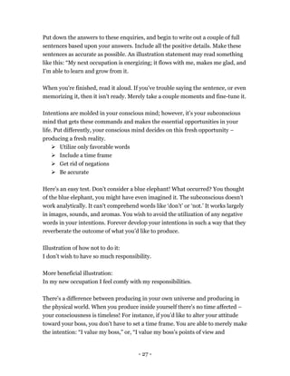 - 27 -
Put down the answers to these enquiries, and begin to write out a couple of full
sentences based upon your answers. Include all the positive details. Make these
sentences as accurate as possible. An illustration statement may read something
like this: “My next occupation is energizing; it flows with me, makes me glad, and
I'm able to learn and grow from it.
When you're finished, read it aloud. If you've trouble saying the sentence, or even
memorizing it, then it isn't ready. Merely take a couple moments and fine-tune it.
Intentions are molded in your conscious mind; however, it’s your subconscious
mind that gets these commands and makes the essential opportunities in your
life. Put differently, your conscious mind decides on this fresh opportunity –
producing a fresh reality.
 Utilize only favorable words
 Include a time frame
 Get rid of negations
 Be accurate
Here's an easy test. Don’t consider a blue elephant! What occurred? You thought
of the blue elephant, you might have even imagined it. The subconscious doesn't
work analytically. It can't comprehend words like ‘don’t’ or ‘not.’ It works largely
in images, sounds, and aromas. You wish to avoid the utilization of any negative
words in your intentions. Forever develop your intentions in such a way that they
reverberate the outcome of what you’d like to produce.
Illustration of how not to do it:
I don’t wish to have so much responsibility.
More beneficial illustration:
In my new occupation I feel comfy with my responsibilities.
There's a difference between producing in your own universe and producing in
the physical world. When you produce inside yourself there's no time affected –
your consciousness is timeless! For instance, if you’d like to alter your attitude
toward your boss, you don’t have to set a time frame. You are able to merely make
the intention: “I value my boss,” or, “I value my boss’s points of view and
 