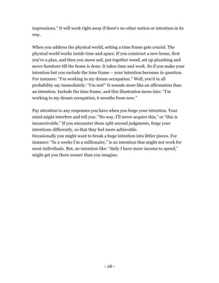- 28 -
impressions.” It will work right away if there's no other notion or intention in its
way.
When you address the physical world, setting a time frame gets crucial. The
physical world works inside time and space. If you construct a new home, first
you've a plan, and then you move soil, put together wood, set up plumbing and
move furniture till the home is done. It takes time and work. So if you make your
intention but you exclude the time frame – your intention becomes in question.
For instance: “I'm working in my dream occupation.” Well, you'd in all
probability say immediately: “I’m not!” It sounds more like an affirmation than
an intention. Include the time frame, and this illustration turns into: “I'm
working in my dream occupation, 6 months from now.”
Pay attention to any responses you have when you forge your intention. Your
mind might interfere and tell you: “No way, I'll never acquire this,” or “this is
inconceivable.” If you encounter these split second judgments, forge your
intentions differently, so that they feel more achievable.
Occasionally you might want to break a huge intention into littler pieces. For
instance: “In 2 weeks I'm a millionaire,” is an intention that might not work for
most individuals. But, an intention like: “daily I have more income to spend,”
might get you there sooner than you imagine.
 