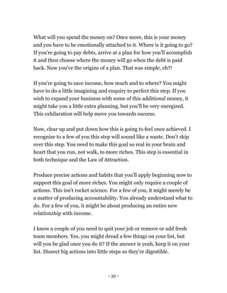 - 32 -
What will you spend the money on? Once more, this is your money
and you have to be emotionally attached to it. Where is it going to go?
If you're going to pay debts, arrive at a plan for how you'll accomplish
it and then choose where the money will go when the debt is paid
back. Now you've the origins of a plan. That was simple, eh?!
If you're going to save income, how much and to where? You might
have to do a little imagining and enquiry to perfect this step. If you
wish to expand your business with some of this additional money, it
might take you a little extra planning, but you'll be very energized.
This exhilaration will help move you towards success.
Now, clear up and put down how this is going to feel once achieved. I
recognize to a few of you this step will sound like a waste. Don't skip
over this step. You need to make this goal so real in your brain and
heart that you run, not walk, to more riches. This step is essential in
both technique and the Law of Attraction.
Produce precise actions and habits that you'll apply beginning now to
support this goal of more riches. You might only require a couple of
actions. This isn't rocket science. For a few of you, it might merely be
a matter of producing accountability. You already understand what to
do. For a few of you, it might be about producing an entire new
relationship with income.
I know a couple of you need to quit your job or remove or add fresh
team members. Yes, you might dread a few things on your list, but
will you be glad once you do it? If the answer is yeah, keep it on your
list. Dissect big actions into little steps so they're digestible.
 