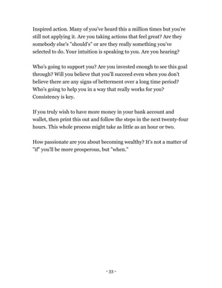 - 33 -
Inspired action. Many of you've heard this a million times but you're
still not applying it. Are you taking actions that feel great? Are they
somebody else's "should's" or are they really something you've
selected to do. Your intuition is speaking to you. Are you hearing?
Who's going to support you? Are you invested enough to see this goal
through? Will you believe that you'll succeed even when you don't
believe there are any signs of betterment over a long time period?
Who's going to help you in a way that really works for you?
Consistency is key.
If you truly wish to have more money in your bank account and
wallet, then print this out and follow the steps in the next twenty-four
hours. This whole process might take as little as an hour or two.
How passionate are you about becoming wealthy? It's not a matter of
"if" you'll be more prosperous, but "when."
 