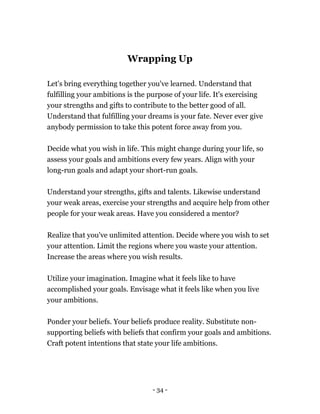 - 34 -
Wrapping Up
Let's bring everything together you've learned. Understand that
fulfilling your ambitions is the purpose of your life. It's exercising
your strengths and gifts to contribute to the better good of all.
Understand that fulfilling your dreams is your fate. Never ever give
anybody permission to take this potent force away from you.
Decide what you wish in life. This might change during your life, so
assess your goals and ambitions every few years. Align with your
long-run goals and adapt your short-run goals.
Understand your strengths, gifts and talents. Likewise understand
your weak areas, exercise your strengths and acquire help from other
people for your weak areas. Have you considered a mentor?
Realize that you've unlimited attention. Decide where you wish to set
your attention. Limit the regions where you waste your attention.
Increase the areas where you wish results.
Utilize your imagination. Imagine what it feels like to have
accomplished your goals. Envisage what it feels like when you live
your ambitions.
Ponder your beliefs. Your beliefs produce reality. Substitute non-
supporting beliefs with beliefs that confirm your goals and ambitions.
Craft potent intentions that state your life ambitions.
 