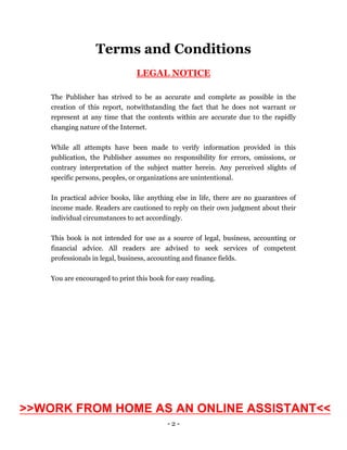- 2 -
Terms and Conditions
LEGAL NOTICE
The Publisher has strived to be as accurate and complete as possible in the
creation of this report, notwithstanding the fact that he does not warrant or
represent at any time that the contents within are accurate due to the rapidly
changing nature of the Internet.
While all attempts have been made to verify information provided in this
publication, the Publisher assumes no responsibility for errors, omissions, or
contrary interpretation of the subject matter herein. Any perceived slights of
specific persons, peoples, or organizations are unintentional.
In practical advice books, like anything else in life, there are no guarantees of
income made. Readers are cautioned to reply on their own judgment about their
individual circumstances to act accordingly.
This book is not intended for use as a source of legal, business, accounting or
financial advice. All readers are advised to seek services of competent
professionals in legal, business, accounting and finance fields.
You are encouraged to print this book for easy reading.
>>WORK FROM HOME AS AN ONLINE ASSISTANT<<
 