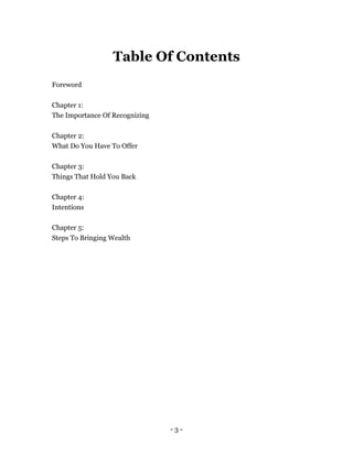- 3 -
Table Of Contents
Foreword
Chapter 1:
The Importance Of Recognizing
Chapter 2:
What Do You Have To Offer
Chapter 3:
Things That Hold You Back
Chapter 4:
Intentions
Chapter 5:
Steps To Bringing Wealth
 