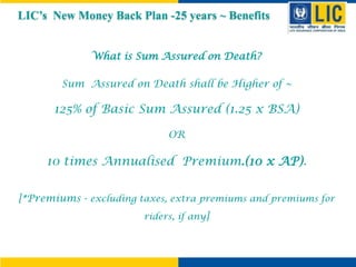 What is Sum Assured on Death?
Sum Assured on Death shall be Higher of ~
125% of Basic Sum Assured (1.25 x BSA)
OR
10 times Annualised Premium.(10 x AP).
[*Premiums - excluding taxes, extra premiums and premiums for
riders, if any]
LIC’s New Money Back Plan -25 years ~ Benefits
 