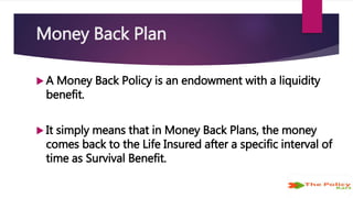 Money Back Plan
 A Money Back Policy is an endowment with a liquidity
benefit.
 It simply means that in Money Back Plans, the money
comes back to the Life Insured after a specific interval of
time as Survival Benefit.
 
