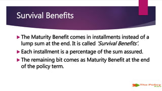Survival Benefits
 The Maturity Benefit comes in installments instead of a
lump sum at the end. It is called ‘Survival Benefits’.
 Each installment is a percentage of the sum assured.
 The remaining bit comes as Maturity Benefit at the end
of the policy term.
 