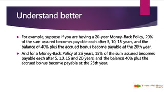 Understand better
 For example, suppose if you are having a 20-year Money-Back Policy, 20%
of the sum assured becomes payable each after 5, 10, 15 years, and the
balance of 40% plus the accrued bonus become payable at the 20th year.
 And for a Money-Back Policy of 25 years, 15% of the sum assured becomes
payable each after 5, 10, 15 and 20 years, and the balance 40% plus the
accrued bonus become payable at the 25th year.
 