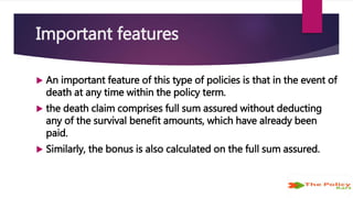 Important features
 An important feature of this type of policies is that in the event of
death at any time within the policy term.
 the death claim comprises full sum assured without deducting
any of the survival benefit amounts, which have already been
paid.
 Similarly, the bonus is also calculated on the full sum assured.
 