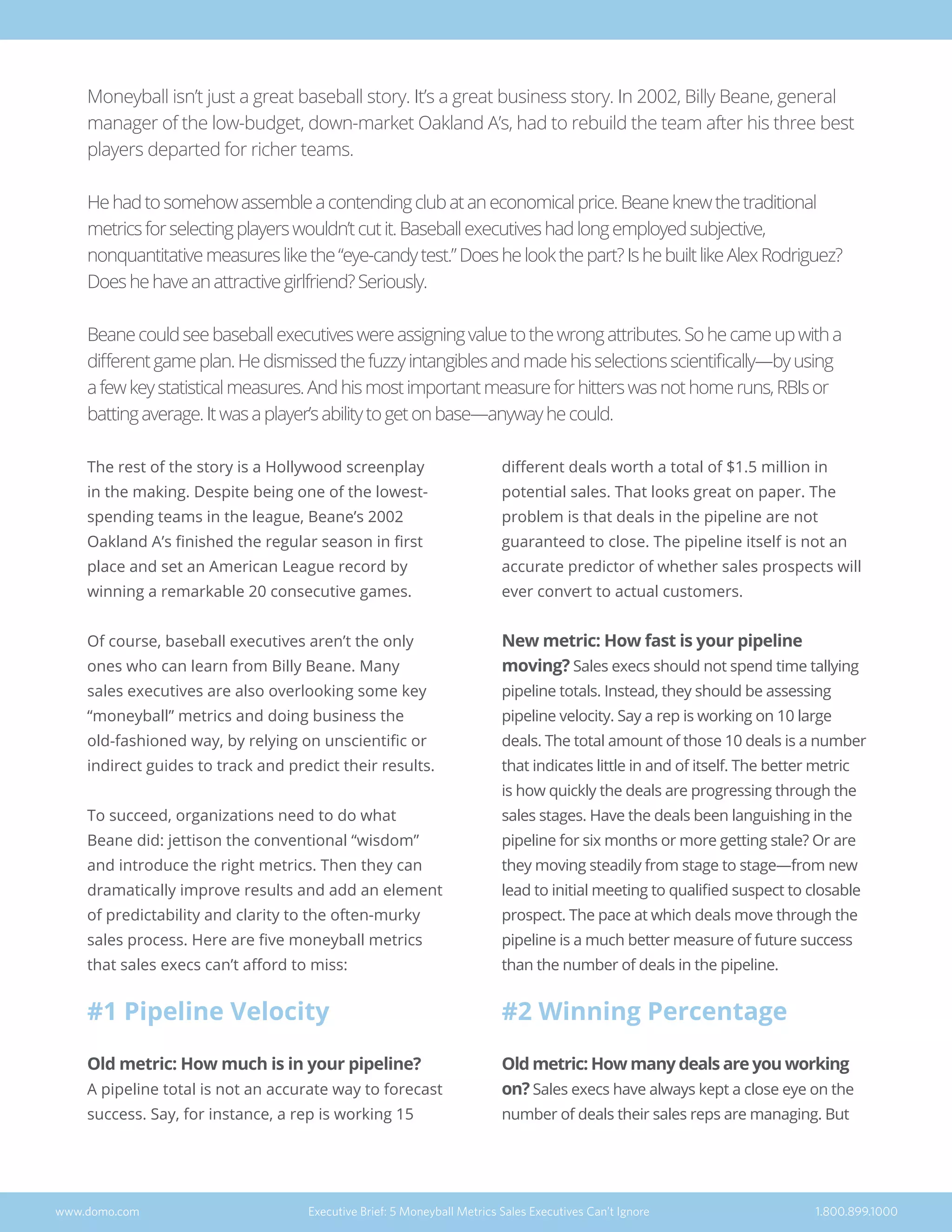 The rest of the story is a Hollywood screenplay
in the making. Despite being one of the lowest-
spending teams in the league, Beane’s 2002
Oakland A’s finished the regular season in first
place and set an American League record by
winning a remarkable 20 consecutive games.
Of course, baseball executives aren’t the only
ones who can learn from Billy Beane. Many
sales executives are also overlooking some key
“moneyball” metrics and doing business the
old-fashioned way, by relying on unscientific or
indirect guides to track and predict their results.
To succeed, organizations need to do what
Beane did: jettison the conventional “wisdom”
and introduce the right metrics. Then they can
dramatically improve results and add an element
of predictability and clarity to the often-murky
sales process. Here are five moneyball metrics
that sales execs can’t afford to miss:
#1 Pipeline Velocity
Old metric: How much is in your pipeline?
A pipeline total is not an accurate way to forecast
success. Say, for instance, a rep is working 15
different deals worth a total of $1.5 million in
potential sales. That looks great on paper. The
problem is that deals in the pipeline are not
guaranteed to close. The pipeline itself is not an
accurate predictor of whether sales prospects will
ever convert to actual customers.
New metric: How fast is your pipeline
moving? Sales execs should not spend time tallying
pipeline totals. Instead, they should be assessing
pipeline velocity. Say a rep is working on 10 large
deals. The total amount of those 10 deals is a number
that indicates little in and of itself. The better metric
is how quickly the deals are progressing through the
sales stages. Have the deals been languishing in the
pipeline for six months or more getting stale? Or are
they moving steadily from stage to stage—from new
lead to initial meeting to qualified suspect to closable
prospect. The pace at which deals move through the
pipeline is a much better measure of future success
than the number of deals in the pipeline.
#2 Winning Percentage
Old metric: How many deals are you working
on? Sales execs have always kept a close eye on the
number of deals their sales reps are managing. But
www.domo.com Executive Brief: 5 Moneyball Metrics Sales Executives Can’t Ignore 1.800.899.1000
Moneyball isn’t just a great baseball story. It’s a great business story. In 2002, Billy Beane, general
manager of the low-budget, down-market Oakland A’s, had to rebuild the team after his three best
players departed for richer teams.
Hehadtosomehowassembleacontendingclubataneconomicalprice.Beaneknewthetraditional
metricsforselectingplayerswouldn’tcutit.Baseballexecutiveshadlongemployedsubjective,
nonquantitativemeasureslikethe“eye-candytest.”Doeshelookthepart?IshebuiltlikeAlexRodriguez?
Doeshehaveanattractivegirlfriend?Seriously.
Beanecouldseebaseballexecutiveswereassigningvaluetothewrongattributes.Sohecameupwitha
differentgameplan.Hedismissedthefuzzyintangiblesandmadehisselectionsscientifically—byusing
afewkeystatisticalmeasures.Andhismostimportantmeasureforhitterswasnothomeruns,RBIsor
battingaverage.Itwasaplayer’sabilitytogetonbase—anywayhecould.
 